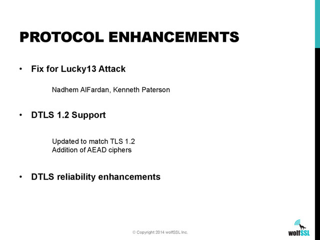 •  Fix for Lucky13 Attack
•  DTLS 1.2 Support
•  DTLS reliability enhancements
PROTOCOL ENHANCEMENTS
© Copyright 2014 wolfSSL Inc.
Updated to match TLS 1.2
Addition of AEAD ciphers
Nadhem AlFardan, Kenneth Paterson
