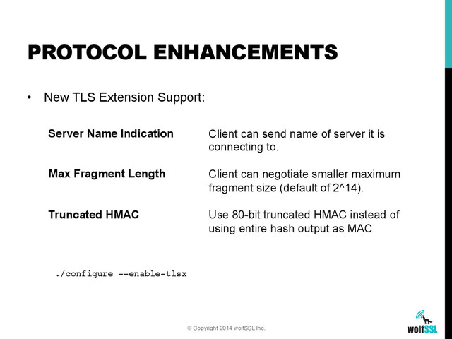 •  New TLS Extension Support:
PROTOCOL ENHANCEMENTS
© Copyright 2014 wolfSSL Inc.
Server Name Indication
Max Fragment Length
Truncated HMAC
Client can send name of server it is
connecting to.
Client can negotiate smaller maximum
fragment size (default of 2^14).
Use 80-bit truncated HMAC instead of
using entire hash output as MAC
./configure --enable-tlsx!

