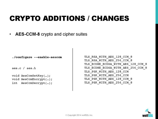 •  AES-CCM-8 crypto and cipher suites
CRYPTO ADDITIONS / CHANGES
© Copyright 2014 wolfSSL Inc.
./configure --enable-aesccm!
 
!
aes.c / aes.h!
!
void AesCcmSetKey(…);!
void AesCcmEncrypt(…);!
int AesCcmDecrypt(…);!
TLS_RSA_WITH_AES_128_CCM_8!
TLS_RSA_WITH_AES_256_CCM_8!
TLS_ECDHE_ECDSA_WITH_AES_128_CCM_8!
TLS_ECDHE_ECDSA_WITH_AES_256_CCM_8!
TLS_PSK_WITH_AES_128_CCM!
TLS_PSK_WITH_AES_256_CCM!
TLS_PSK_WITH_AES_128_CCM_8!
TLS_PSK_WITH_AES_256_CCM_8!
