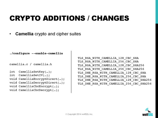 •  Camellia crypto and cipher suites
CRYPTO ADDITIONS / CHANGES
© Copyright 2014 wolfSSL Inc.
./configure --enable-camellia!
!
!
camellia.c / camellia.h!
!
int CamelliaSetKey(…);!
int CamelliaSetIV(…);!
void CamelliaEncryptDirect(…);!
void CamelliaDecryptDirect(…);!
void CamelliaCbcEncrypt(…);!
void CamelliaCbcDecrypt(…);!
TLS_RSA_WITH_CAMELLIA_128_CBC_SHA!
TLS_RSA_WITH_CAMELLIA_256_CBC_SHA!
TLS_RSA_WITH_CAMELLIA_128_CBC_SHA256!
TLS_RSA_WITH_CAMELLIA_256_CBC_SHA256!
TLS_DHE_RSA_WITH_CAMELLIA_128_CBC_SHA!
TLS_DHE_RSA_WITH_CAMELLIA_256_CBC_SHA!
TLS_DHE_RSA_WITH_CAMELLIA_128_CBC_SHA256!
TLS_DHE_RSA_WITH_CAMELLIA_256_CBC_SHA256!
