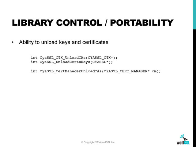 •  Ability to unload keys and certificates
LIBRARY CONTROL / PORTABILITY
© Copyright 2014 wolfSSL Inc.
int CyaSSL_CTX_UnloadCAs(CYASSL_CTX*);!
int CyaSSL_UnloadCertsKeys(CYASSL*);!
!
int CyaSSL_CertManagerUnloadCAs(CYASSL_CERT_MANAGER* cm);!
