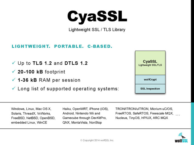 CyaSSL
LIGHTWEIGHT. PORTABLE. C-BASED.
ü  Up to TLS 1.2 and DTLS 1.2
ü  20-100 kB footprint
ü  1-36 kB RAM per session
ü  Long list of supported operating systems:
Lightweight SSL / TLS Library
CyaSSL
Lightweight SSL/TLS
wolfCrypt
SSL Inspection
© Copyright 2014 wolfSSL Inc.
Windows, Linux, Mac OS X,
Solaris, ThreadX, VxWorks,
FreeBSD, NetBSD, OpenBSD,
embedded Linux, WinCE
Haiku, OpenWRT, iPhone (iOS),
Android, Nintendo Wii and
Gamecube through DevKitPro,
QNX, MontaVista, NonStop
TRON/ITRON/uITRON, Micrium uC/OS,
FreeRTOS, SafeRTOS, Freescale MQX,
Nucleus, TinyOS, HP/UX, ARC MQX
…
