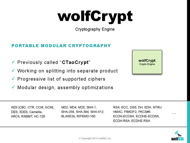 wolfCrypt
PORTABLE MODULAR CRYPTOGRAPHY
ü  Previously called “CTaoCrypt”
ü  Working on splitting into separate product
ü  Progressive list of supported ciphers
ü  Modular design, assembly optimizations
Cryptography Engine
wolfCrypt
Crypto Engine
© Copyright 2014 wolfSSL Inc.
AES (CBC, CTR, CCM, GCM),
DES, 3DES, Camellia,
ARC4, RABBIT, HC-128
MD2, MD4, MD5, SHA-1,
SHA-256, SHA-384, SHA-512,
BLAKE2b, RIPEMD-160
RSA, ECC, DSS, DH, EDH, NTRU
HMAC, PBKDF2, PKCS#5
ECDH-ECDSA, ECDHE-ECDSA,
ECDH-RSA, ECDHE-RSA
…
