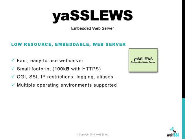 yaSSLEWS
Embedded Web Server
yaSSLEWS
LOW RESOURCE, EMBEDDABLE, WEB SERVER
ü  Fast, easy-to-use webserver
ü  Small footprint (100kB with HTTPS)
ü  CGI, SSI, IP restrictions, logging, aliases
ü  Multiple operating environments supported
Embedded Web Server
© Copyright 2014 wolfSSL Inc.
