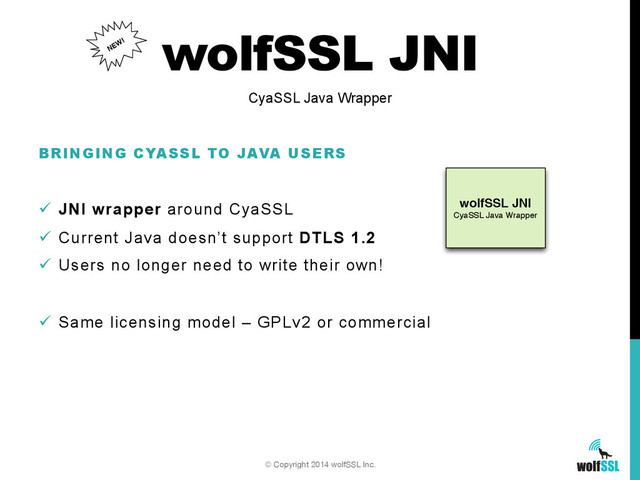 wolfSSL JNI
CyaSSL Java Wrapper
wolfSSL JNI
BRINGING CYASSL TO JAVA USERS
ü  JNI wrapper around CyaSSL
ü  Current Java doesn’t support DTLS 1.2
ü  Users no longer need to write their own!
ü  Same licensing model – GPLv2 or commercial
CyaSSL Java Wrapper
© Copyright 2014 wolfSSL Inc.
NEW!
