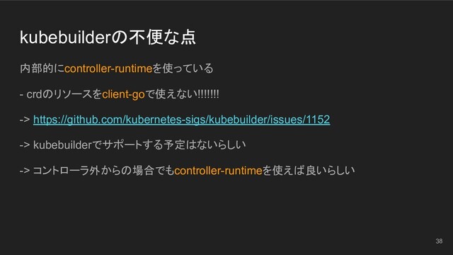 kubebuilderの不便な点
内部的にcontroller-runtimeを使っている
- crdのリソースをclient-goで使えない!!!!!!!
-> https://github.com/kubernetes-sigs/kubebuilder/issues/1152
-> kubebuilderでサポートする予定はないらしい
-> コントローラ外からの場合でもcontroller-runtimeを使えば良いらしい
38
