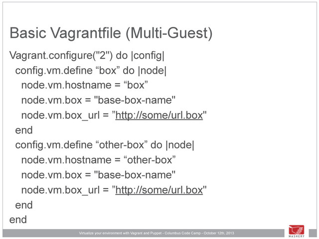Virtualize your environment with Vagrant and Puppet - Columbus Code Camp - October 12th, 2013
Basic Vagrantfile (Multi-Guest)
Vagrant.configure("2") do |config|
config.vm.define “box” do |node|
node.vm.hostname = “box”
node.vm.box = "base-box-name"
node.vm.box_url = ”http://some/url.box"
end
config.vm.define “other-box” do |node|
node.vm.hostname = “other-box”
node.vm.box = "base-box-name"
node.vm.box_url = ”http://some/url.box"
end
end
