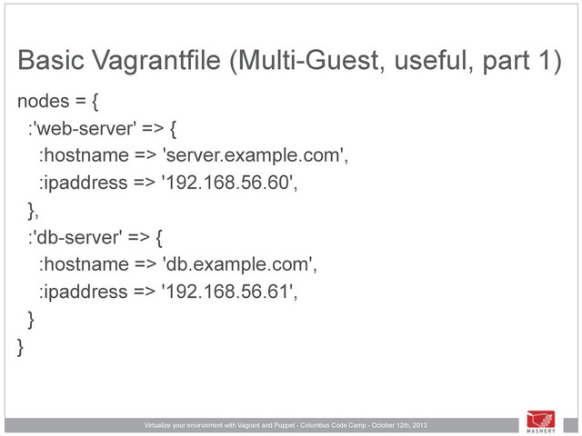 Virtualize your environment with Vagrant and Puppet - Columbus Code Camp - October 12th, 2013
Basic Vagrantfile (Multi-Guest, useful, part 1)
nodes = {
:'web-server' => {
:hostname => 'server.example.com',
:ipaddress => '192.168.56.60',
},
:'db-server' => {
:hostname => 'db.example.com',
:ipaddress => '192.168.56.61',
}
}
