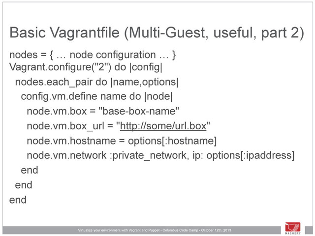Virtualize your environment with Vagrant and Puppet - Columbus Code Camp - October 12th, 2013
Basic Vagrantfile (Multi-Guest, useful, part 2)
nodes = { … node configuration … }
Vagrant.configure("2") do |config|
nodes.each_pair do |name,options|
config.vm.define name do |node|
node.vm.box = "base-box-name"
node.vm.box_url = "http://some/url.box"
node.vm.hostname = options[:hostname]
node.vm.network :private_network, ip: options[:ipaddress]
end
end
end
