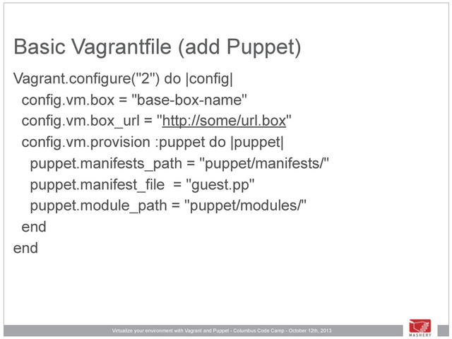 Virtualize your environment with Vagrant and Puppet - Columbus Code Camp - October 12th, 2013
Basic Vagrantfile (add Puppet)
Vagrant.configure("2") do |config|
config.vm.box = "base-box-name"
config.vm.box_url = "http://some/url.box"
config.vm.provision :puppet do |puppet|
puppet.manifests_path = "puppet/manifests/"
puppet.manifest_file = "guest.pp"
puppet.module_path = "puppet/modules/"
end
end
