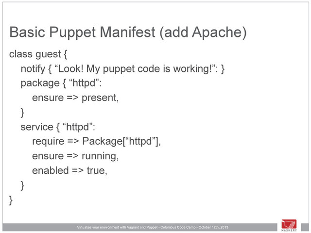 Virtualize your environment with Vagrant and Puppet - Columbus Code Camp - October 12th, 2013
Basic Puppet Manifest (add Apache)
class guest {
notify { “Look! My puppet code is working!”: }
package { “httpd”:
ensure => present,
}
service { “httpd”:
require => Package[“httpd”],
ensure => running,
enabled => true,
}
}
