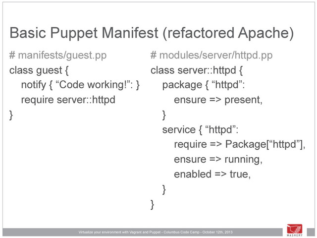 Virtualize your environment with Vagrant and Puppet - Columbus Code Camp - October 12th, 2013
Basic Puppet Manifest (refactored Apache)
# manifests/guest.pp
class guest {
notify { “Code working!”: }
require server::httpd
}
# modules/server/httpd.pp
class server::httpd {
package { “httpd”:
ensure => present,
}
service { “httpd”:
require => Package[“httpd”],
ensure => running,
enabled => true,
}
}
