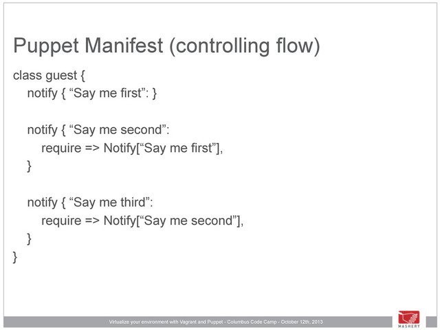 Virtualize your environment with Vagrant and Puppet - Columbus Code Camp - October 12th, 2013
Puppet Manifest (controlling flow)
class guest {
notify { “Say me first”: }
notify { “Say me second”:
require => Notify[“Say me first”],
}
notify { “Say me third”:
require => Notify[“Say me second”],
}
}
