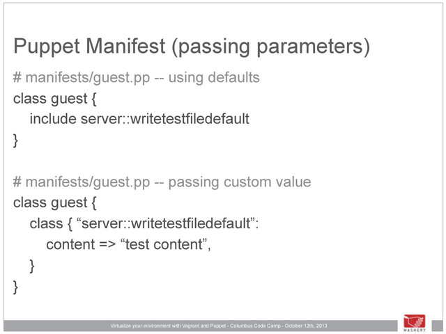 Virtualize your environment with Vagrant and Puppet - Columbus Code Camp - October 12th, 2013
Puppet Manifest (passing parameters)
# manifests/guest.pp -- using defaults
class guest {
include server::writetestfiledefault
}
# manifests/guest.pp -- passing custom value
class guest {
class { “server::writetestfiledefault”:
content => “test content”,
}
}
