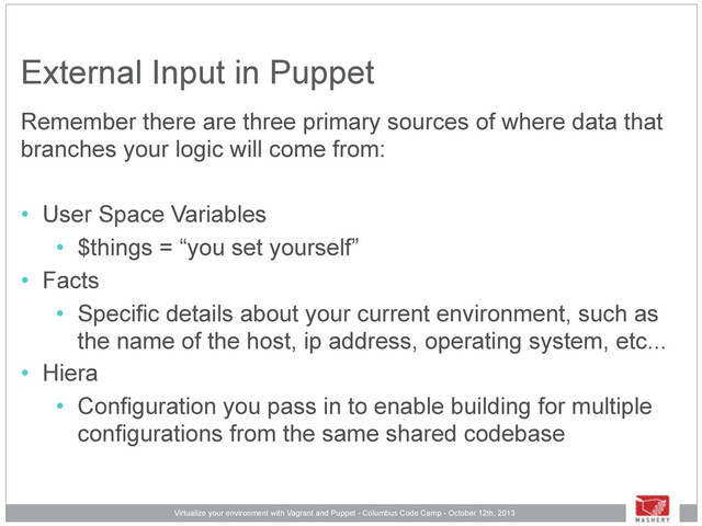 Virtualize your environment with Vagrant and Puppet - Columbus Code Camp - October 12th, 2013
External Input in Puppet
Remember there are three primary sources of where data that
branches your logic will come from:
• User Space Variables
• $things = “you set yourself”
• Facts
• Specific details about your current environment, such as
the name of the host, ip address, operating system, etc...
• Hiera
• Configuration you pass in to enable building for multiple
configurations from the same shared codebase
