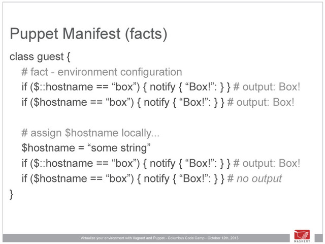 Virtualize your environment with Vagrant and Puppet - Columbus Code Camp - October 12th, 2013
Puppet Manifest (facts)
class guest {
# fact - environment configuration
if ($::hostname == “box”) { notify { “Box!”: } } # output: Box!
if ($hostname == “box”) { notify { “Box!”: } } # output: Box!
# assign $hostname locally...
$hostname = “some string”
if ($::hostname == “box”) { notify { “Box!”: } } # output: Box!
if ($hostname == “box”) { notify { “Box!”: } } # no output
}
