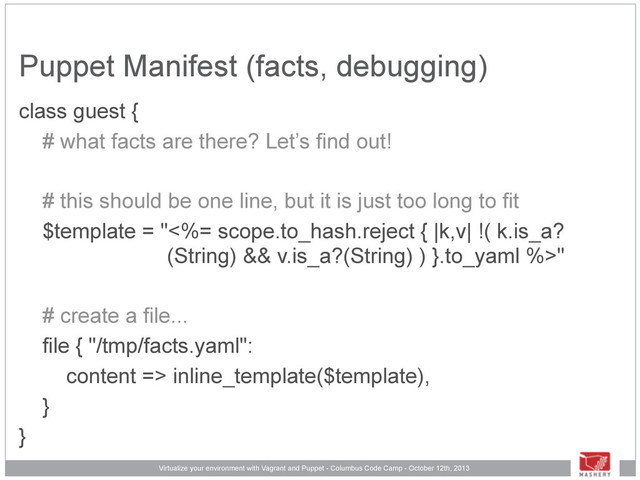Virtualize your environment with Vagrant and Puppet - Columbus Code Camp - October 12th, 2013
Puppet Manifest (facts, debugging)
class guest {
# what facts are there? Let’s find out!
# this should be one line, but it is just too long to fit
$template = "<%= scope.to_hash.reject { |k,v| !( k.is_a?
(String) && v.is_a?(String) ) }.to_yaml %>"
# create a file...
file { "/tmp/facts.yaml":
content => inline_template($template),
}
}

