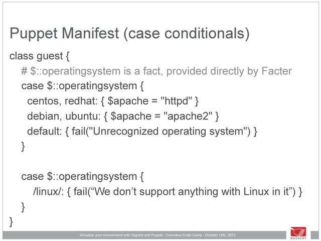 Virtualize your environment with Vagrant and Puppet - Columbus Code Camp - October 12th, 2013
Puppet Manifest (case conditionals)
class guest {
# $::operatingsystem is a fact, provided directly by Facter
case $::operatingsystem {
centos, redhat: { $apache = "httpd" }
debian, ubuntu: { $apache = "apache2" }
default: { fail("Unrecognized operating system") }
}
case $::operatingsystem {
/linux/: { fail(“We don’t support anything with Linux in it”) }
}
}
