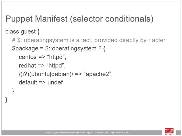 Virtualize your environment with Vagrant and Puppet - Columbus Code Camp - October 12th, 2013
Puppet Manifest (selector conditionals)
class guest {
# $::operatingsystem is a fact, provided directly by Facter
$package = $::operatingsystem ? {
centos => “httpd”,
redhat => “httpd”,
/(i?)(ubuntu|debian)/ => “apache2”,
default => undef
}
}
