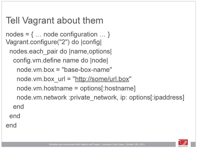 Virtualize your environment with Vagrant and Puppet - Columbus Code Camp - October 12th, 2013
Tell Vagrant about them
nodes = { … node configuration … }
Vagrant.configure("2") do |config|
nodes.each_pair do |name,options|
config.vm.define name do |node|
node.vm.box = "base-box-name"
node.vm.box_url = "http://some/url.box"
node.vm.hostname = options[:hostname]
node.vm.network :private_network, ip: options[:ipaddress]
end
end
end
