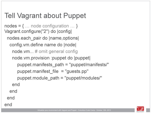 Virtualize your environment with Vagrant and Puppet - Columbus Code Camp - October 12th, 2013
Tell Vagrant about Puppet
nodes = { … node configuration … }
Vagrant.configure("2") do |config|
nodes.each_pair do |name,options|
config.vm.define name do |node|
node.vm... # omit general config
node.vm.provision :puppet do |puppet|
puppet.manifests_path = "puppet/manifests/"
puppet.manifest_file = "guests.pp"
puppet.module_path = "puppet/modules/"
end
end
end
end
