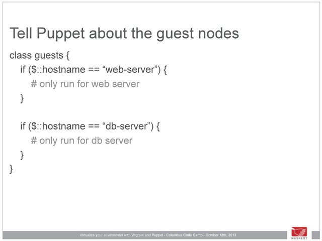 Virtualize your environment with Vagrant and Puppet - Columbus Code Camp - October 12th, 2013
Tell Puppet about the guest nodes
class guests {
if ($::hostname == “web-server”) {
# only run for web server
}
if ($::hostname == “db-server”) {
# only run for db server
}
}
