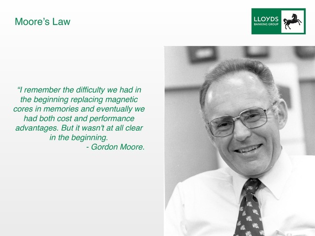 “I remember the difficulty we had in
the beginning replacing magnetic
cores in memories and eventually we
had both cost and performance
advantages. But it wasn't at all clear
in the beginning.
- Gordon Moore.
Moore’s Law
