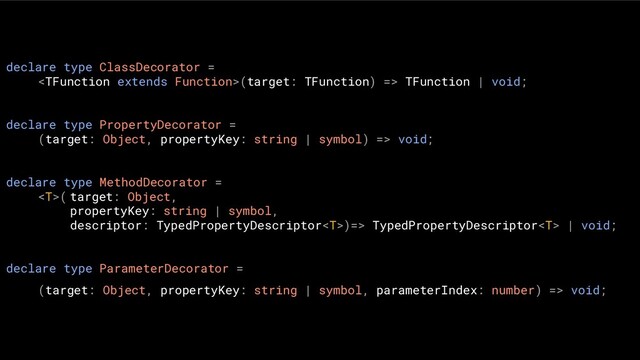 declare type ClassDecorator =
(target: TFunction) => TFunction | void;
declare type PropertyDecorator =
(target: Object, propertyKey: string | symbol) => void;
declare type MethodDecorator =
( target: Object,
propertyKey: string | symbol,
descriptor: TypedPropertyDescriptor)=> TypedPropertyDescriptor | void;
declare type ParameterDecorator =
(target: Object, propertyKey: string | symbol, parameterIndex: number) => void;
