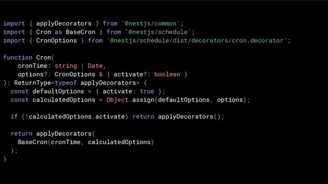 import { applyDecorators } from '@nestjs/common';
import { Cron as BaseCron } from '@nestjs/schedule';
import { CronOptions } from '@nestjs/schedule/dist/decorators/cron.decorator';
function Cron(
cronTime: string | Date,
options?: CronOptions & { activate?: boolean }
): ReturnType {
const defaultOptions = { activate: true };
const calculatedOptions = Object.assign(defaultOptions, options);
if (!calculatedOptions.activate) return applyDecorators();
return applyDecorators(
BaseCron(cronTime, calculatedOptions)
);
}
