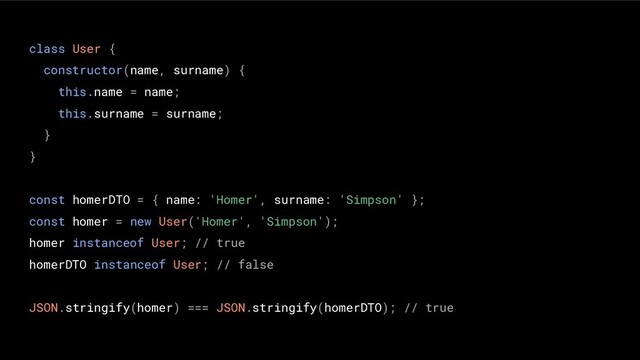 class User {
constructor(name, surname) {
this.name = name;
this.surname = surname;
}
}
const homerDTO = { name: 'Homer', surname: 'Simpson' };
const homer = new User('Homer', 'Simpson');
homer instanceof User; // true
homerDTO instanceof User; // false
JSON.stringify(homer) === JSON.stringify(homerDTO); // true
