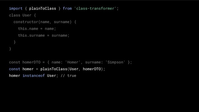 import { plainToClass } from 'class-transformer';
class User {
constructor(name, surname) {
this.name = name;
this.surname = surname;
}
}
const homerDTO = { name: 'Homer', surname: 'Simpson' };
const homer = plainToClass(User, homerDTO);
homer instanceof User; // true
