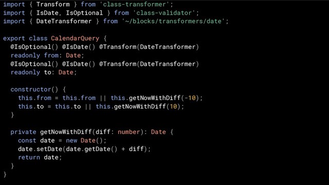 import { Transform } from 'class-transformer';
import { IsDate, IsOptional } from 'class-validator';
import { DateTransformer } from '~/blocks/transformers/date';
export class CalendarQuery {
@IsOptional() @IsDate() @Transform(DateTransformer)
readonly from: Date;
@IsOptional() @IsDate() @Transform(DateTransformer)
readonly to: Date;
constructor() {
this.from = this.from || this.getNowWithDiff(-10);
this.to = this.to || this.getNowWithDiff(10);
}
private getNowWithDiff(diff: number): Date {
const date = new Date();
date.setDate(date.getDate() + diff);
return date;
}
}
