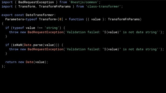 import { BadRequestException } from '@nestjs/common';
import { Transform, TransformFnParams } from 'class-transformer';
export const DateTransformer:
Parameters[0] = function ({ value }: TransformFnParams)
{
if (typeof value !== 'string') {
throw new BadRequestException(`Validation failed: "${value}" is not date string'`);
}
if (isNaN(Date.parse(value))) {
throw new BadRequestException(`Validation failed: "${value}" is not date string'`);
}
return new Date(value);
};
