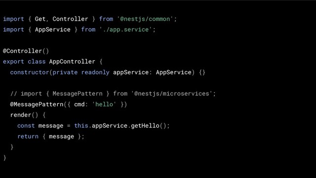 import { Get, Controller } from '@nestjs/common';
import { AppService } from './app.service';
@Controller()
export class AppController {
constructor(private readonly appService: AppService) {}
// import { MessagePattern } from '@nestjs/microservices';
@MessagePattern({ cmd: 'hello' })
render() {
const message = this.appService.getHello();
return { message };
}
}

