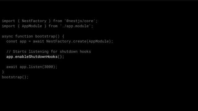 import { NestFactory } from '@nestjs/core';
import { AppModule } from './app.module';
async function bootstrap() {
const app = await NestFactory.create(AppModule);
// Starts listening for shutdown hooks
app.enableShutdownHooks();
await app.listen(3000);
}
bootstrap();
