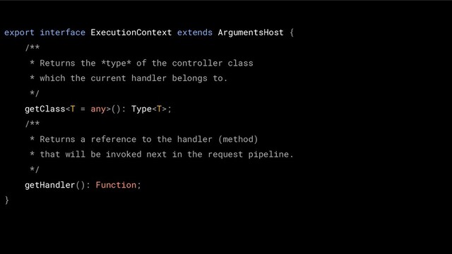 export interface ExecutionContext extends ArgumentsHost {
/**
* Returns the *type* of the controller class
* which the current handler belongs to.
*/
getClass(): Type;
/**
* Returns a reference to the handler (method)
* that will be invoked next in the request pipeline.
*/
getHandler(): Function;
}
