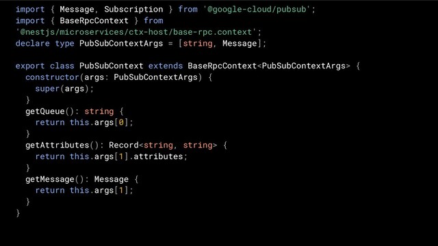 import { Message, Subscription } from '@google-cloud/pubsub';
import { BaseRpcContext } from
'@nestjs/microservices/ctx-host/base-rpc.context';
declare type PubSubContextArgs = [string, Message];
export class PubSubContext extends BaseRpcContext {
constructor(args: PubSubContextArgs) {
super(args);
}
getQueue(): string {
return this.args[0];
}
getAttributes(): Record {
return this.args[1].attributes;
}
getMessage(): Message {
return this.args[1];
}
}

