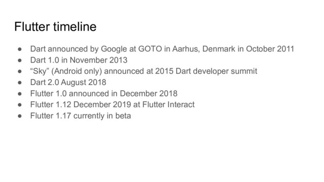 Flutter timeline
● Dart announced by Google at GOTO in Aarhus, Denmark in October 2011
● Dart 1.0 in November 2013
● “Sky” (Android only) announced at 2015 Dart developer summit
● Dart 2.0 August 2018
● Flutter 1.0 announced in December 2018
● Flutter 1.12 December 2019 at Flutter Interact
● Flutter 1.17 currently in beta
