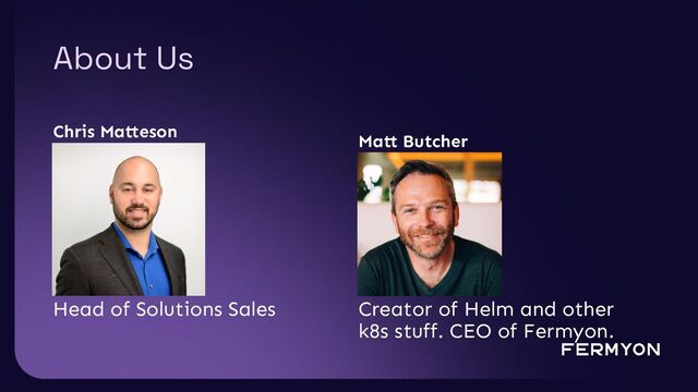 About Us
Chris Matteson
Matt Butcher
Creator of Helm and other
k8s stuff. CEO of Fermyon.
Head of Solutions Sales
