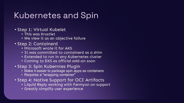 Kubernetes and Spin
• Step 1: Virtual Kubelet
• This was Krustlet
• We view it as an objective failure
• Step 2: Containerd
• Microsoft wrote it for AKS
• It was committed to containerd as a shim
• Extended to run in any Kubernetes cluster
• Coming to EKS as official add-on soon
• Step 3: Spin Kuberntes Plugin
• Make it easier to package spin apps as containers
• Requires a "wrapping container"
• Step 4: Native Support for OCI Artifacts
• Liquid Reply working with Fermyon on support
• Greatly simplify user experience

