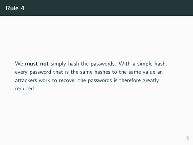 Rule 4
We must not simply hash the passwords. With a simple hash,
every password that is the same hashes to the same value an
attackers work to recover the passwords is therefore greatly
reduced.
5
