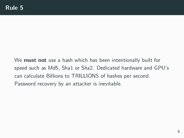 Rule 5
We must not use a hash which has been intentionally built for
speed such as Md5, Sha1 or Sha2. Dedicated hardware and GPU’s
can calculate Billions to TRILLIONS of hashes per second.
Password recovery by an attacker is inevitable.
6

