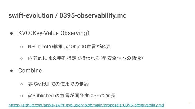 swift-evolution / 0395-observability.md
● KVO（Key-Value Observing）
○ NSObjectの継承、@Objc の宣言が必要
○ 内部的には文字列指定で扱われる（型安全性への懸念）
● Combine
○ 非 SwiftUI での使用での制約
○ @Published の宣言が開発者にとって冗長
7
https://github.com/apple/swift-evolution/blob/main/proposals/0395-observability.md
