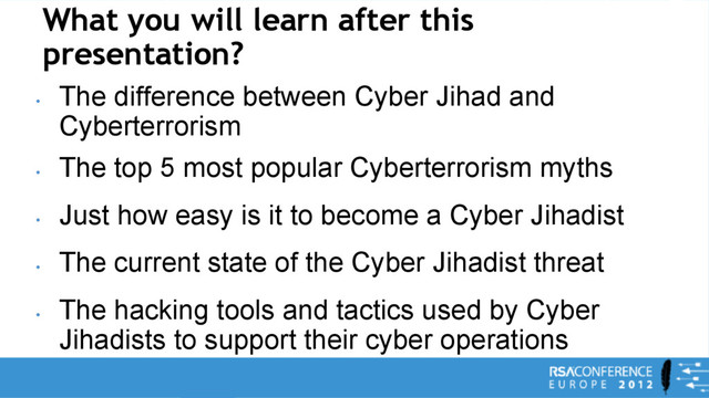 What you will learn after this
presentation?
•
The difference between Cyber Jihad and
Cyberterrorism
•
The top 5 most popular Cyberterrorism myths
•
Just how easy is it to become a Cyber Jihadist
•
The current state of the Cyber Jihadist threat
•
The hacking tools and tactics used by Cyber
Jihadists to support their cyber operations
