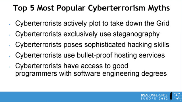 Top 5 Most Popular Cyberterrorism Myths
•
Cyberterrorists actively plot to take down the Grid
•
Cyberterrorists exclusively use steganography
•
Cyberterrorists poses sophisticated hacking skills
•
Cyberterrorists use bullet-proof hosting services
•
Cyberterrorists have access to good
programmers with software engineering degrees
