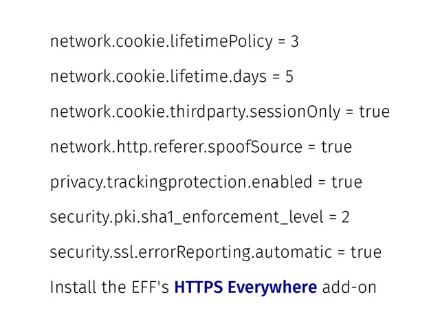 network.cookie.lifetimePolicy = 3
network.cookie.lifetime.days = 5
network.cookie.thirdparty.sessionOnly = true
network.http.referer.spoofSource = true
privacy.trackingprotection.enabled = true
security.pki.sha1_enforcement_level = 2
security.ssl.errorReporting.automatic = true
Install the EFF's HTTPS Everywhere add-on
