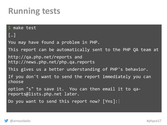 @arnoutboks #phpce17
Running tests
$ make test
[…]
You may have found a problem in PHP.
This report can be automatically sent to the PHP QA team at
http://qa.php.net/reports and
http://news.php.net/php.qa.reports
This gives us a better understanding of PHP's behavior.
If you don't want to send the report immediately you can
choose
option "s" to save it. You can then email it to qa-
reports@lists.php.net later.
Do you want to send this report now? [Yns]:|
