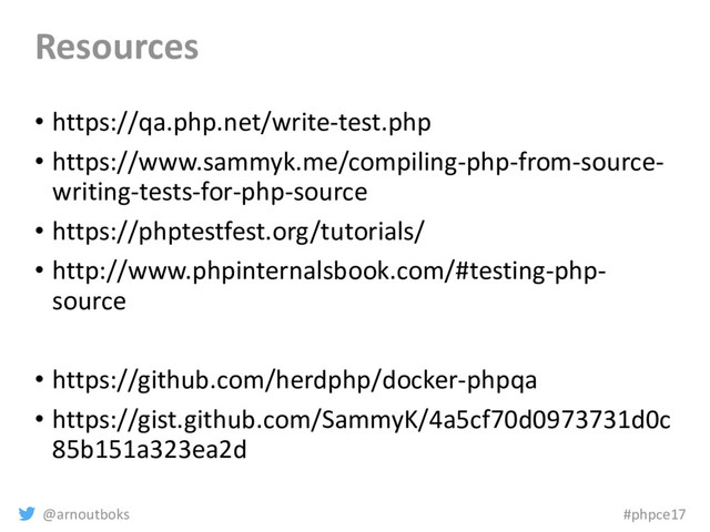 @arnoutboks #phpce17
Resources
• https://qa.php.net/write-test.php
• https://www.sammyk.me/compiling-php-from-source-
writing-tests-for-php-source
• https://phptestfest.org/tutorials/
• http://www.phpinternalsbook.com/#testing-php-
source
• https://github.com/herdphp/docker-phpqa
• https://gist.github.com/SammyK/4a5cf70d0973731d0c
85b151a323ea2d
