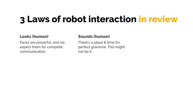 3 Laws of robot interaction in review
Looks (human)
Faces are powerful, and we
expect them for complete
communication.
Sounds (human)
There’s a place & time for
perfect grammar. This might
not be it.
