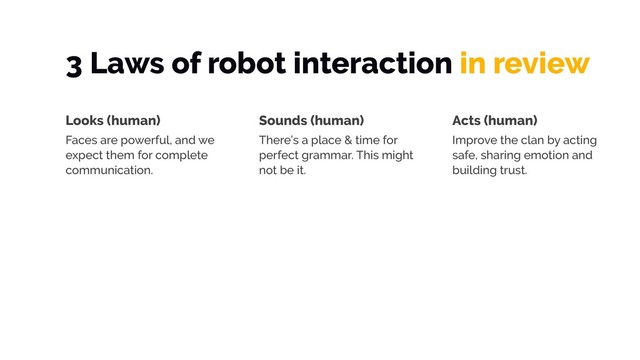 3 Laws of robot interaction in review
Looks (human)
Faces are powerful, and we
expect them for complete
communication.
Sounds (human)
There’s a place & time for
perfect grammar. This might
not be it.
Acts (human)
Improve the clan by acting
safe, sharing emotion and
building trust.
